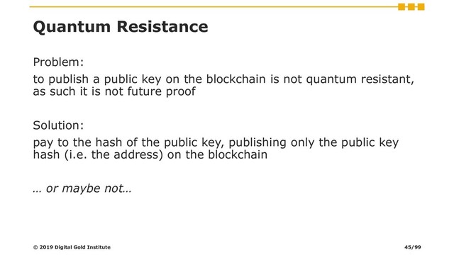 Quantum Resistance
Problem:
to publish a public key on the blockchain is not quantum resistant,
as such it is not future proof
Solution:
pay to the hash of the public key, publishing only the public key
hash (i.e. the address) on the blockchain
… or maybe not…
© 2019 Digital Gold Institute 45/99
