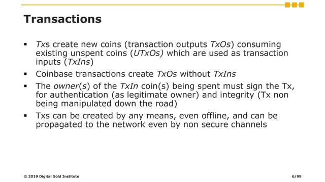 Transactions
▪ Txs create new coins (transaction outputs TxOs) consuming
existing unspent coins (UTxOs) which are used as transaction
inputs (TxIns)
▪ Coinbase transactions create TxOs without TxIns
▪ The owner(s) of the TxIn coin(s) being spent must sign the Tx,
for authentication (as legitimate owner) and integrity (Tx non
being manipulated down the road)
▪ Txs can be created by any means, even offline, and can be
propagated to the network even by non secure channels
© 2019 Digital Gold Institute 6/99
