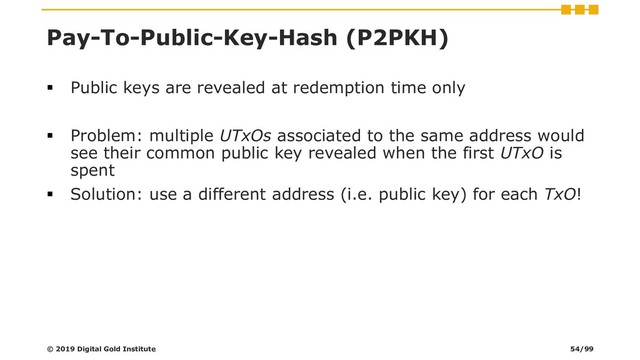 Pay-To-Public-Key-Hash (P2PKH)
▪ Public keys are revealed at redemption time only
▪ Problem: multiple UTxOs associated to the same address would
see their common public key revealed when the first UTxO is
spent
▪ Solution: use a different address (i.e. public key) for each TxO!
© 2019 Digital Gold Institute 54/99

