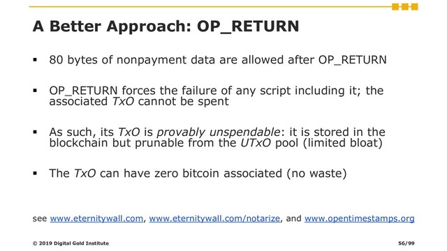 A Better Approach: OP_RETURN
▪ 80 bytes of nonpayment data are allowed after OP_RETURN
▪ OP_RETURN forces the failure of any script including it; the
associated TxO cannot be spent
▪ As such, its TxO is provably unspendable: it is stored in the
blockchain but prunable from the UTxO pool (limited bloat)
▪ The TxO can have zero bitcoin associated (no waste)
see www.eternitywall.com, www.eternitywall.com/notarize, and www.opentimestamps.org
© 2019 Digital Gold Institute 56/99
