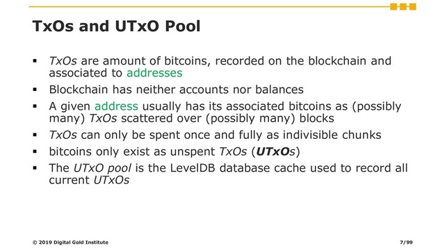 TxOs and UTxO Pool
▪ TxOs are amount of bitcoins, recorded on the blockchain and
associated to addresses
▪ Blockchain has neither accounts nor balances
▪ A given address usually has its associated bitcoins as (possibly
many) TxOs scattered over (possibly many) blocks
▪ TxOs can only be spent once and fully as indivisible chunks
▪ bitcoins only exist as unspent TxOs (UTxOs)
▪ The UTxO pool is the LevelDB database cache used to record all
current UTxOs
© 2019 Digital Gold Institute 7/99
