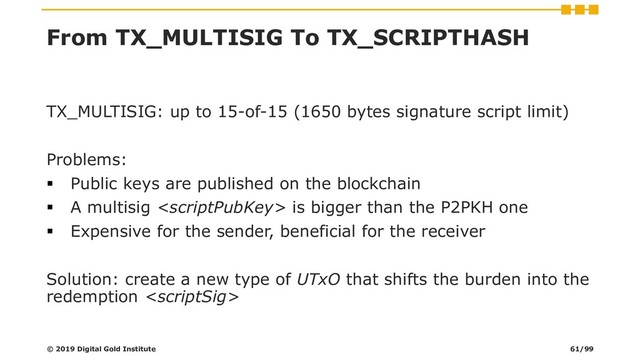 From TX_MULTISIG To TX_SCRIPTHASH
TX_MULTISIG: up to 15-of-15 (1650 bytes signature script limit)
Problems:
▪ Public keys are published on the blockchain
▪ A multisig  is bigger than the P2PKH one
▪ Expensive for the sender, beneficial for the receiver
Solution: create a new type of UTxO that shifts the burden into the
redemption 
© 2019 Digital Gold Institute 61/99
