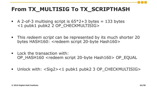 From TX_MULTISIG To TX_SCRIPTHASH
▪ A 2-of-3 multising script is 65*2+3 bytes = 133 bytes
<1 pubk1 pubk2 2 OP_CHECKMULTISIG>
▪ This redeem script can be represented by its much shorter 20
bytes HASH160: 
▪ Lock the transaction with:
OP_HASH160  OP_EQUAL
▪ Unlock with: <1 pubk1 pubk2 3 OP_CHECKMULTISIG>
© 2019 Digital Gold Institute 62/99

