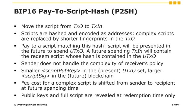 BIP16 Pay-To-Script-Hash (P2SH)
▪ Move the script from TxO to TxIn
▪ Scripts are hashed and encoded as addresses: complex scripts
are replaced by shorter fingerprints in the TxO
▪ Pay to a script matching this hash: script will be presented in
the future to spend UTxO. A future spending TxIn will contain
the redeem script whose hash is contained in the UTxO
▪ Sender does not handle the complexity of receiver’s policy
▪ Smaller  in the (present) UTxO set, larger
 in the (future) blockchain
▪ Fee cost for a complex script is shifted from sender to recipient
at future spending time
▪ Public keys and full script are revealed at redemption time only
© 2019 Digital Gold Institute 63/99
