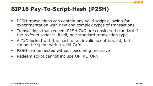 BIP16 Pay-To-Script-Hash (P2SH)
▪ P2SH transactions can contain any valid script allowing for
experimentation with new and complex types of transactions
▪ Transactions that redeem P2SH TxO are considered standard if
the redeem script is, itself, one standard transaction type
▪ A TxO locked with the hash of an invalid script is valid, but
cannot be spent with a valid TxIn
▪ P2SH can be nested without becoming recursive
▪ Redeem script cannot include OP_RETURN
© 2019 Digital Gold Institute 64/99
