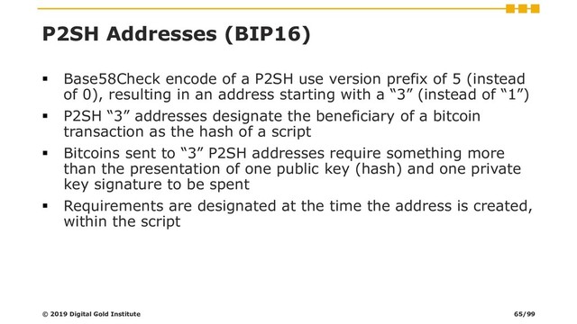 P2SH Addresses (BIP16)
▪ Base58Check encode of a P2SH use version prefix of 5 (instead
of 0), resulting in an address starting with a “3” (instead of “1”)
▪ P2SH “3” addresses designate the beneficiary of a bitcoin
transaction as the hash of a script
▪ Bitcoins sent to “3” P2SH addresses require something more
than the presentation of one public key (hash) and one private
key signature to be spent
▪ Requirements are designated at the time the address is created,
within the script
© 2019 Digital Gold Institute 65/99

