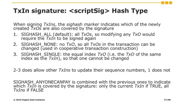 TxIn signature:  Hash Type
When signing TxIns, the sighash marker indicates which of the newly
created TxOs are also covered by the signature
1. SIGHASH_ALL (default): all TxOs, so modifying any TxO would
require the TxIn to be signed again
2. SIGHASH_NONE: no TxO, so all TxOs in the transaction can be
changed (used in cooperative transaction construction)
3. SIGHASH_SINGLE: the equal index TxO (i.e. the TxO of the same
index as the TxIn), so that one cannot be changed
2-3 does allow other TxIns to update their sequence numbers, 1 does not
SIGHASH_ANYONECANPAY is combined with the previous ones to indicate
which TxIn is covered by the signature: only the current TxIn if TRUE, all
TxIns if FALSE
© 2019 Digital Gold Institute 77/99
