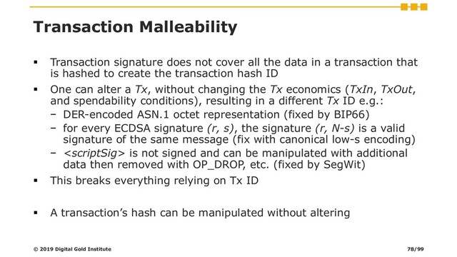 Transaction Malleability
▪ Transaction signature does not cover all the data in a transaction that
is hashed to create the transaction hash ID
▪ One can alter a Tx, without changing the Tx economics (TxIn, TxOut,
and spendability conditions), resulting in a different Tx ID e.g.:
− DER-encoded ASN.1 octet representation (fixed by BIP66)
− for every ECDSA signature (r, s), the signature (r, N-s) is a valid
signature of the same message (fix with canonical low-s encoding)
−  is not signed and can be manipulated with additional
data then removed with OP_DROP, etc. (fixed by SegWit)
▪ This breaks everything relying on Tx ID
▪ A transaction’s hash can be manipulated without altering
© 2019 Digital Gold Institute 78/99
