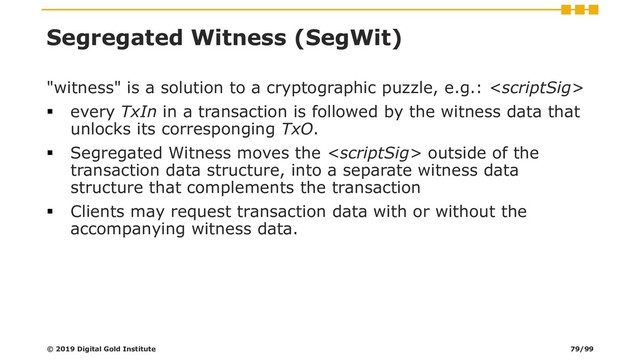 Segregated Witness (SegWit)
"witness" is a solution to a cryptographic puzzle, e.g.: 
▪ every TxIn in a transaction is followed by the witness data that
unlocks its corresponging TxO.
▪ Segregated Witness moves the  outside of the
transaction data structure, into a separate witness data
structure that complements the transaction
▪ Clients may request transaction data with or without the
accompanying witness data.
© 2019 Digital Gold Institute 79/99

