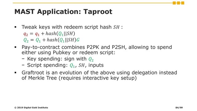MAST Application: Taproot
▪ Tweak keys with redeem script hash  :
2
= 1
+ ℎℎ 1
||
2
= 1
+ ℎℎ 1
|| 
▪ Pay-to-contract combines P2PK and P2SH, allowing to spend
either using Pubkey or redeem script:
− Key spending: sign with 2
− Script spending: 1
, , inputs
▪ Graftroot is an evolution of the above using delegation instead
of Merkle Tree (requires interactive key setup)
© 2019 Digital Gold Institute 84/99
