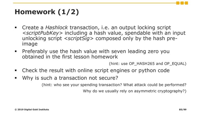 Homework (1/2)
▪ Create a Hashlock transaction, i.e. an output locking script
 including a hash value, spendable with an input
unlocking script  composed only by the hash pre-
image
▪ Preferably use the hash value with seven leading zero you
obtained in the first lesson homework
(hint: use OP_HASH265 and OP_EQUAL)
▪ Check the result with online script engines or python code
▪ Why is such a transaction not secure?
(hint: who see your spending transaction? What attack could be performed?
Why do we usually rely on asymmetric cryptography?)
© 2019 Digital Gold Institute 85/99
