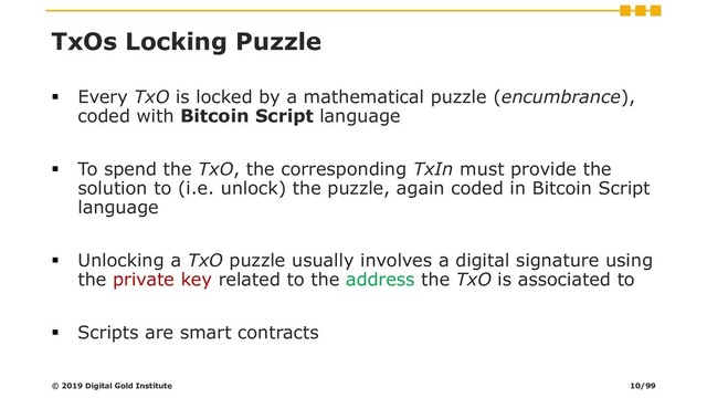 TxOs Locking Puzzle
▪ Every TxO is locked by a mathematical puzzle (encumbrance),
coded with Bitcoin Script language
▪ To spend the TxO, the corresponding TxIn must provide the
solution to (i.e. unlock) the puzzle, again coded in Bitcoin Script
language
▪ Unlocking a TxO puzzle usually involves a digital signature using
the private key related to the address the TxO is associated to
▪ Scripts are smart contracts
© 2019 Digital Gold Institute 10/99
