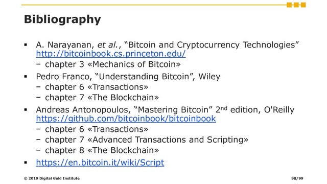 Bibliography
▪ A. Narayanan, et al., “Bitcoin and Cryptocurrency Technologies”
http://bitcoinbook.cs.princeton.edu/
− chapter 3 «Mechanics of Bitcoin»
▪ Pedro Franco, “Understanding Bitcoin”, Wiley
− chapter 6 «Transactions»
− chapter 7 «The Blockchain»
▪ Andreas Antonopoulos, “Mastering Bitcoin” 2nd edition, O'Reilly
https://github.com/bitcoinbook/bitcoinbook
− chapter 6 «Transactions»
− chapter 7 «Advanced Transactions and Scripting»
− chapter 8 «The Blockchain»
▪ https://en.bitcoin.it/wiki/Script
© 2019 Digital Gold Institute 98/99
