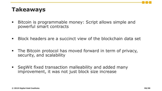 Takeaways
▪ Bitcoin is programmable money: Script allows simple and
powerful smart contracts
▪ Block headers are a succinct view of the blockchain data set
▪ The Bitcoin protocol has moved forward in term of privacy,
security, and scalability
▪ SegWit fixed transaction malleability and added many
improvement, it was not just block size increase
© 2019 Digital Gold Institute 99/99
