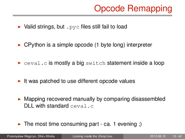 Opcode Remapping
Valid strings, but .pyc ﬁles still fail to load
CPython is a simple opcode (1 byte long) interpreter
ceval.c is mostly a big switch statement inside a loop
It was patched to use different opcode values
Mapping recovered manually by comparing disassembled
DLL with standard ceval.c
The most time consuming part - ca. 1 evening ;)
Przemysław W˛
egrzyn, Dhiru Kholia Looking inside the (Drop) box 2013.08.13 13 / 42
