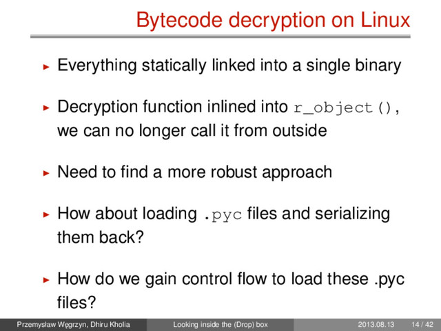 Bytecode decryption on Linux
Everything statically linked into a single binary
Decryption function inlined into r_object(),
we can no longer call it from outside
Need to ﬁnd a more robust approach
How about loading .pyc ﬁles and serializing
them back?
How do we gain control ﬂow to load these .pyc
ﬁles?
Przemysław W˛
egrzyn, Dhiru Kholia Looking inside the (Drop) box 2013.08.13 14 / 42
