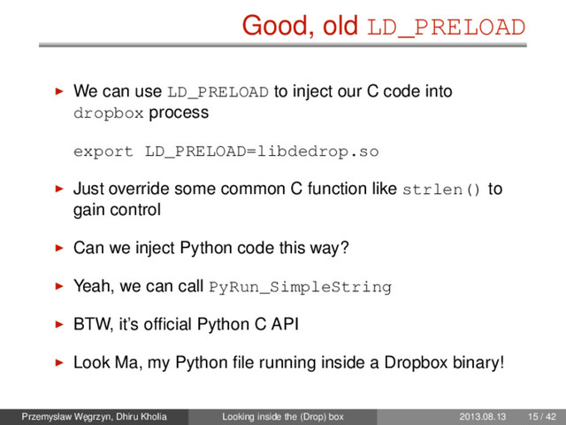 Good, old LD_PRELOAD
We can use LD_PRELOAD to inject our C code into
dropbox process
export LD_PRELOAD=libdedrop.so
Just override some common C function like strlen() to
gain control
Can we inject Python code this way?
Yeah, we can call PyRun_SimpleString
BTW, it’s ofﬁcial Python C API
Look Ma, my Python ﬁle running inside a Dropbox binary!
Przemysław W˛
egrzyn, Dhiru Kholia Looking inside the (Drop) box 2013.08.13 15 / 42
