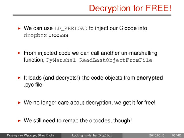 Decryption for FREE!
We can use LD_PRELOAD to inject our C code into
dropbox process
From injected code we can call another un-marshalling
function, PyMarshal_ReadLastObjectFromFile
It loads (and decrypts!) the code objects from encrypted
.pyc ﬁle
We no longer care about decryption, we get it for free!
We still need to remap the opcodes, though!
Przemysław W˛
egrzyn, Dhiru Kholia Looking inside the (Drop) box 2013.08.13 16 / 42
