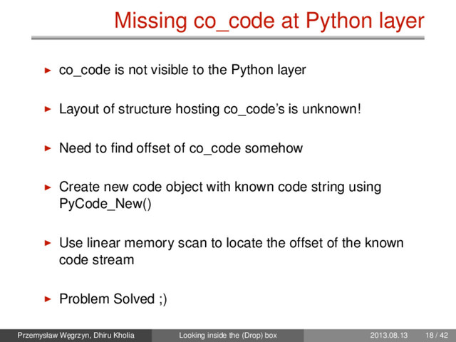 Missing co_code at Python layer
co_code is not visible to the Python layer
Layout of structure hosting co_code’s is unknown!
Need to ﬁnd offset of co_code somehow
Create new code object with known code string using
PyCode_New()
Use linear memory scan to locate the offset of the known
code stream
Problem Solved ;)
Przemysław W˛
egrzyn, Dhiru Kholia Looking inside the (Drop) box 2013.08.13 18 / 42
