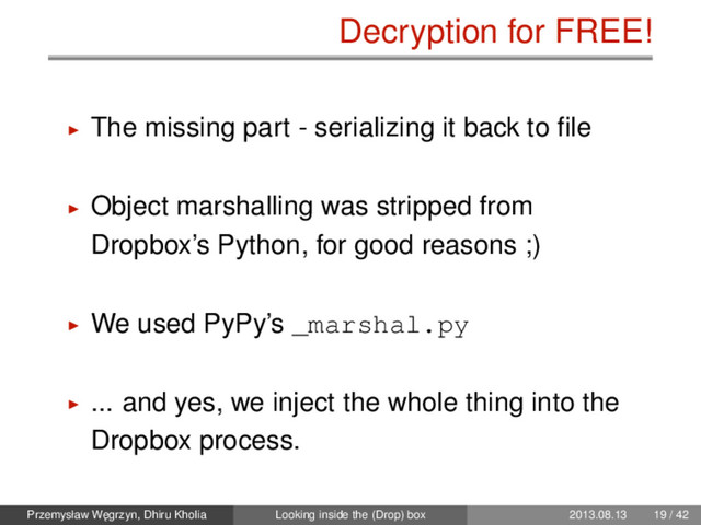 Decryption for FREE!
The missing part - serializing it back to ﬁle
Object marshalling was stripped from
Dropbox’s Python, for good reasons ;)
We used PyPy’s _marshal.py
... and yes, we inject the whole thing into the
Dropbox process.
Przemysław W˛
egrzyn, Dhiru Kholia Looking inside the (Drop) box 2013.08.13 19 / 42
