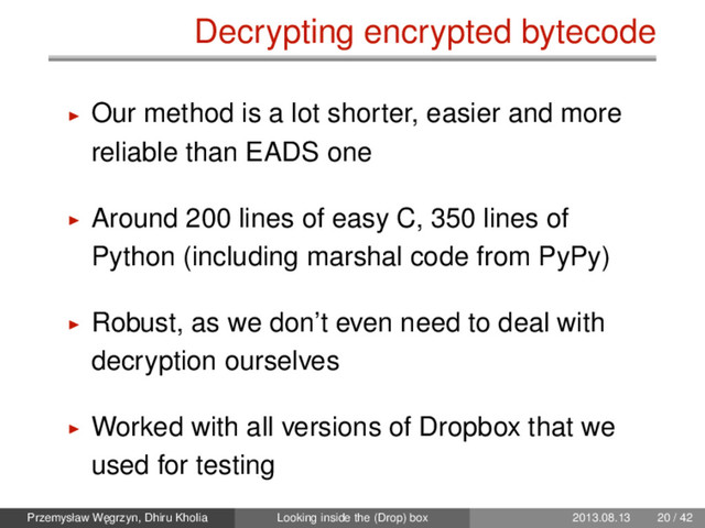 Decrypting encrypted bytecode
Our method is a lot shorter, easier and more
reliable than EADS one
Around 200 lines of easy C, 350 lines of
Python (including marshal code from PyPy)
Robust, as we don’t even need to deal with
decryption ourselves
Worked with all versions of Dropbox that we
used for testing
Przemysław W˛
egrzyn, Dhiru Kholia Looking inside the (Drop) box 2013.08.13 20 / 42

