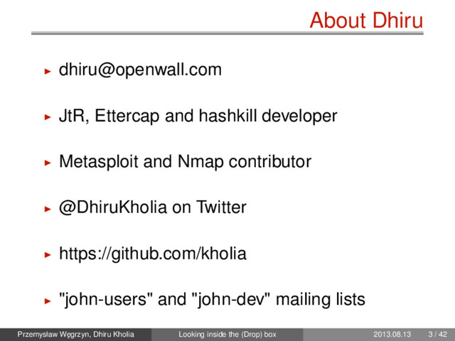 About Dhiru
dhiru@openwall.com
JtR, Ettercap and hashkill developer
Metasploit and Nmap contributor
@DhiruKholia on Twitter
https://github.com/kholia
"john-users" and "john-dev" mailing lists
Przemysław W˛
egrzyn, Dhiru Kholia Looking inside the (Drop) box 2013.08.13 3 / 42
