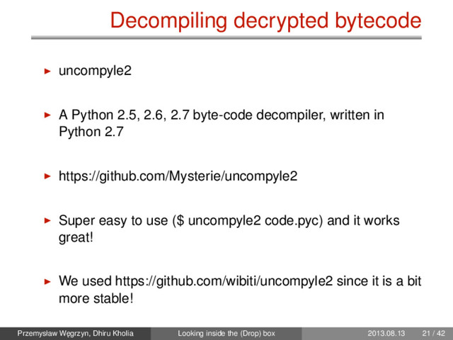 Decompiling decrypted bytecode
uncompyle2
A Python 2.5, 2.6, 2.7 byte-code decompiler, written in
Python 2.7
https://github.com/Mysterie/uncompyle2
Super easy to use ($ uncompyle2 code.pyc) and it works
great!
We used https://github.com/wibiti/uncompyle2 since it is a bit
more stable!
Przemysław W˛
egrzyn, Dhiru Kholia Looking inside the (Drop) box 2013.08.13 21 / 42
