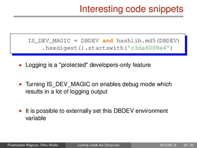 Interesting code snippets
IS_DEV_MAGIC = DBDEV and hashlib.md5(DBDEV)
.hexdigest().startswith('c3da6009e4')
Logging is a "protected" developers-only feature
Turning IS_DEV_MAGIC on enables debug mode which
results in a lot of logging output
It is possible to externally set this DBDEV environment
variable
Przemysław W˛
egrzyn, Dhiru Kholia Looking inside the (Drop) box 2013.08.13 22 / 42
