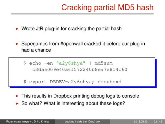 Cracking partial MD5 hash
Wrote JtR plug-in for cracking the partial hash
Superjames from #openwall cracked it before our plug-in
had a chance
$ echo -en "a2y6shya" | md5sum
c3da6009e40a6f572240b8ea7e814c60
$ export DBDEV=a2y6shya; dropboxd
This results in Dropbox printing debug logs to console
So what? What is interesting about these logs?
Przemysław W˛
egrzyn, Dhiru Kholia Looking inside the (Drop) box 2013.08.13 23 / 42
