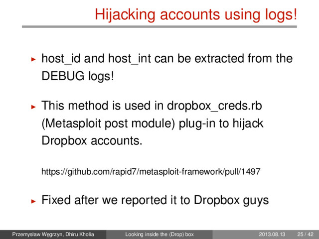 Hijacking accounts using logs!
host_id and host_int can be extracted from the
DEBUG logs!
This method is used in dropbox_creds.rb
(Metasploit post module) plug-in to hijack
Dropbox accounts.
https://github.com/rapid7/metasploit-framework/pull/1497
Fixed after we reported it to Dropbox guys
Przemysław W˛
egrzyn, Dhiru Kholia Looking inside the (Drop) box 2013.08.13 25 / 42
