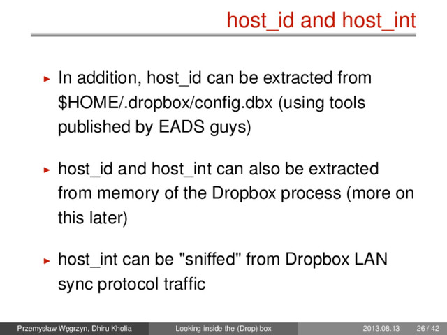 host_id and host_int
In addition, host_id can be extracted from
$HOME/.dropbox/conﬁg.dbx (using tools
published by EADS guys)
host_id and host_int can also be extracted
from memory of the Dropbox process (more on
this later)
host_int can be "sniffed" from Dropbox LAN
sync protocol trafﬁc
Przemysław W˛
egrzyn, Dhiru Kholia Looking inside the (Drop) box 2013.08.13 26 / 42
