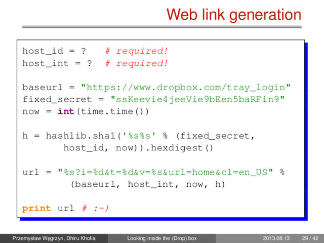 Web link generation
host_id = ? # required!
host_int = ? # required!
baseurl = "https://www.dropbox.com/tray_login"
fixed_secret = "ssKeevie4jeeVie9bEen5baRFin9"
now = int(time.time())
h = hashlib.sha1('%s%s' % (fixed_secret,
host_id, now)).hexdigest()
url = "%s?i=%d&t=%d&v=%s&url=home&cl=en_US" %
(baseurl, host_int, now, h)
print url # :-)
Przemysław W˛
egrzyn, Dhiru Kholia Looking inside the (Drop) box 2013.08.13 29 / 42
