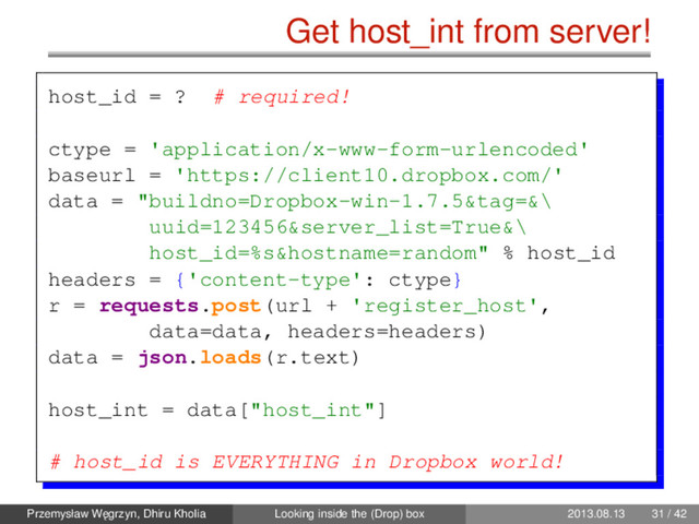 Get host_int from server!
host_id = ? # required!
ctype = 'application/x-www-form-urlencoded'
baseurl = 'https://client10.dropbox.com/'
data = "buildno=Dropbox-win-1.7.5&tag=&\
uuid=123456&server_list=True&\
host_id=%s&hostname=random" % host_id
headers = {'content-type': ctype}
r = requests.post(url + 'register_host',
data=data, headers=headers)
data = json.loads(r.text)
host_int = data["host_int"]
# host_id is EVERYTHING in Dropbox world!
Przemysław W˛
egrzyn, Dhiru Kholia Looking inside the (Drop) box 2013.08.13 31 / 42

