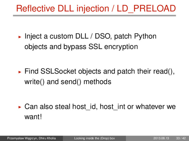 Reﬂective DLL injection / LD_PRELOAD
Inject a custom DLL / DSO, patch Python
objects and bypass SSL encryption
Find SSLSocket objects and patch their read(),
write() and send() methods
Can also steal host_id, host_int or whatever we
want!
Przemysław W˛
egrzyn, Dhiru Kholia Looking inside the (Drop) box 2013.08.13 33 / 42
