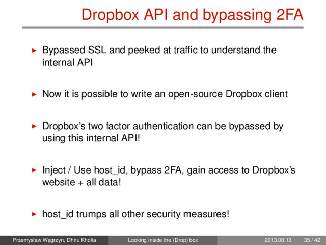 Dropbox API and bypassing 2FA
Bypassed SSL and peeked at trafﬁc to understand the
internal API
Now it is possible to write an open-source Dropbox client
Dropbox’s two factor authentication can be bypassed by
using this internal API!
Inject / Use host_id, bypass 2FA, gain access to Dropbox’s
website + all data!
host_id trumps all other security measures!
Przemysław W˛
egrzyn, Dhiru Kholia Looking inside the (Drop) box 2013.08.13 35 / 42

