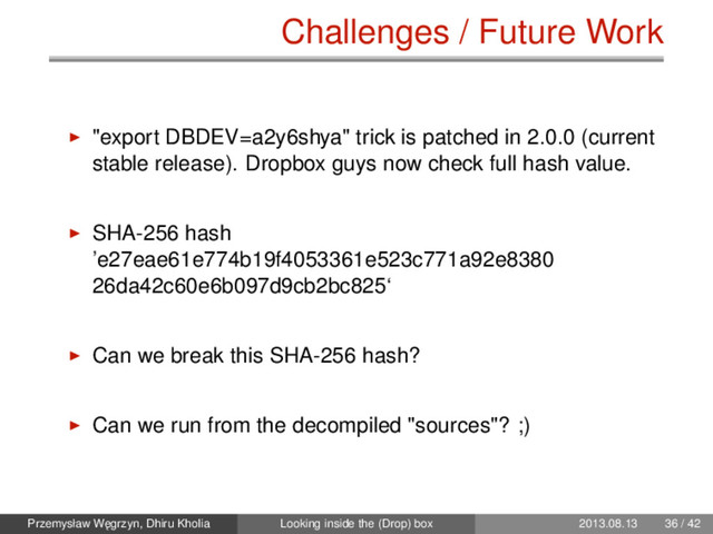 Challenges / Future Work
"export DBDEV=a2y6shya" trick is patched in 2.0.0 (current
stable release). Dropbox guys now check full hash value.
SHA-256 hash
’e27eae61e774b19f4053361e523c771a92e8380
26da42c60e6b097d9cb2bc825‘
Can we break this SHA-256 hash?
Can we run from the decompiled "sources"? ;)
Przemysław W˛
egrzyn, Dhiru Kholia Looking inside the (Drop) box 2013.08.13 36 / 42
