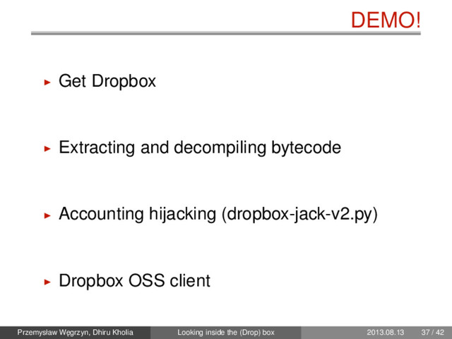 DEMO!
Get Dropbox
Extracting and decompiling bytecode
Accounting hijacking (dropbox-jack-v2.py)
Dropbox OSS client
Przemysław W˛
egrzyn, Dhiru Kholia Looking inside the (Drop) box 2013.08.13 37 / 42
