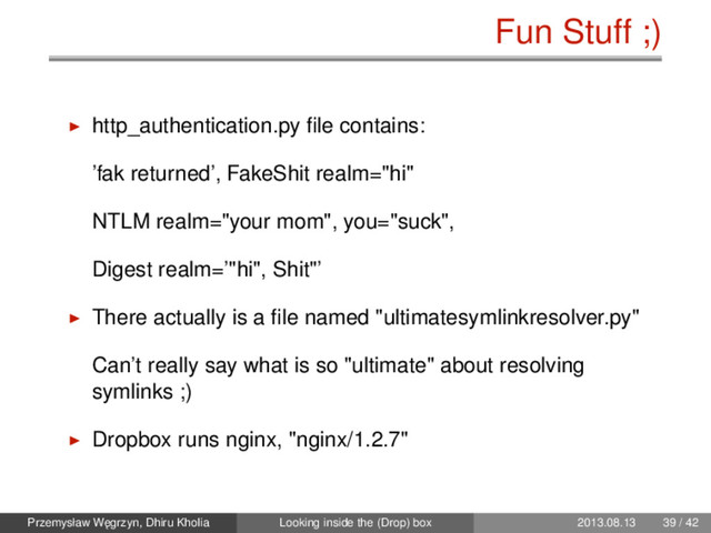 Fun Stuff ;)
http_authentication.py ﬁle contains:
’fak returned’, FakeShit realm="hi"
NTLM realm="your mom", you="suck",
Digest realm=’"hi", Shit"’
There actually is a ﬁle named "ultimatesymlinkresolver.py"
Can’t really say what is so "ultimate" about resolving
symlinks ;)
Dropbox runs nginx, "nginx/1.2.7"
Przemysław W˛
egrzyn, Dhiru Kholia Looking inside the (Drop) box 2013.08.13 39 / 42

