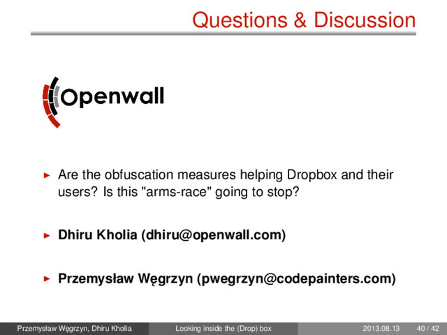 Questions & Discussion
Are the obfuscation measures helping Dropbox and their
users? Is this "arms-race" going to stop?
Dhiru Kholia (dhiru@openwall.com)
Przemysław W˛
egrzyn (pwegrzyn@codepainters.com)
Przemysław W˛
egrzyn, Dhiru Kholia Looking inside the (Drop) box 2013.08.13 40 / 42
