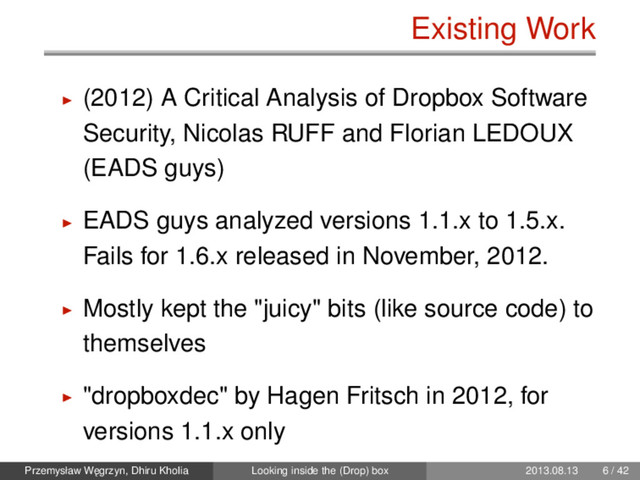 Existing Work
(2012) A Critical Analysis of Dropbox Software
Security, Nicolas RUFF and Florian LEDOUX
(EADS guys)
EADS guys analyzed versions 1.1.x to 1.5.x.
Fails for 1.6.x released in November, 2012.
Mostly kept the "juicy" bits (like source code) to
themselves
"dropboxdec" by Hagen Fritsch in 2012, for
versions 1.1.x only
Przemysław W˛
egrzyn, Dhiru Kholia Looking inside the (Drop) box 2013.08.13 6 / 42
