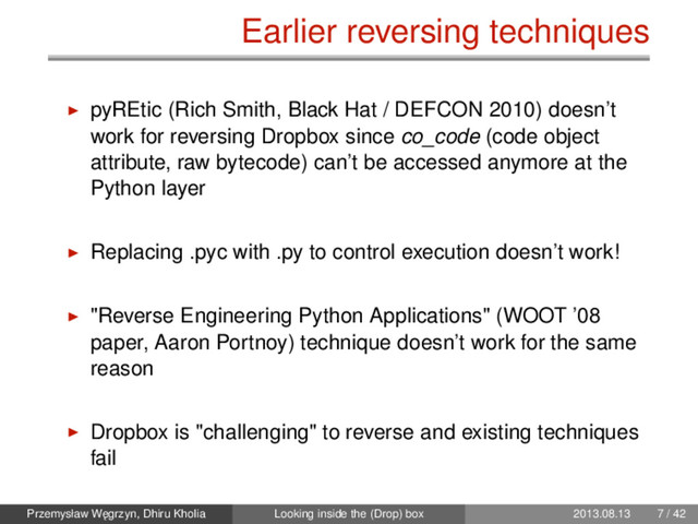 Earlier reversing techniques
pyREtic (Rich Smith, Black Hat / DEFCON 2010) doesn’t
work for reversing Dropbox since co_code (code object
attribute, raw bytecode) can’t be accessed anymore at the
Python layer
Replacing .pyc with .py to control execution doesn’t work!
"Reverse Engineering Python Applications" (WOOT ’08
paper, Aaron Portnoy) technique doesn’t work for the same
reason
Dropbox is "challenging" to reverse and existing techniques
fail
Przemysław W˛
egrzyn, Dhiru Kholia Looking inside the (Drop) box 2013.08.13 7 / 42
