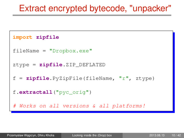 Extract encrypted bytecode, "unpacker"
import zipfile
fileName = "Dropbox.exe"
ztype = zipfile.ZIP_DEFLATED
f = zipfile.PyZipFile(fileName, "r", ztype)
f.extractall("pyc_orig")
# Works on all versions & all platforms!
Przemysław W˛
egrzyn, Dhiru Kholia Looking inside the (Drop) box 2013.08.13 10 / 42
