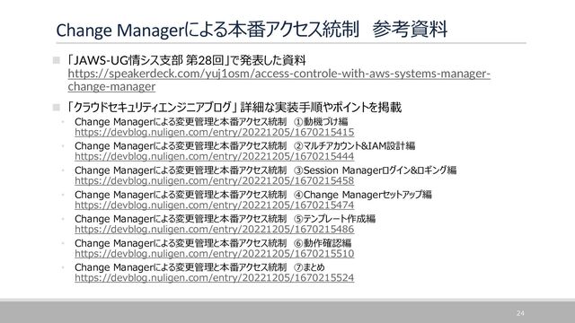 Change Managerによる本番アクセス統制 参考資料
◼ 「JAWS-UG情シス支部 第28回」で発表した資料
https://speakerdeck.com/yuj1osm/access-controle-with-aws-systems-manager-
change-manager
◼ 「クラウドセキュリティエンジニアブログ」 詳細な実装手順やポイントを掲載
• Change Managerによる変更管理と本番アクセス統制 ①動機づけ編
https://devblog.nuligen.com/entry/20221205/1670215415
• Change Managerによる変更管理と本番アクセス統制 ②マルチアカウント&IAM設計編
https://devblog.nuligen.com/entry/20221205/1670215444
• Change Managerによる変更管理と本番アクセス統制 ③Session Managerログイン&ロギング編
https://devblog.nuligen.com/entry/20221205/1670215458
• Change Managerによる変更管理と本番アクセス統制 ④Change Managerセットアップ編
https://devblog.nuligen.com/entry/20221205/1670215474
• Change Managerによる変更管理と本番アクセス統制 ⑤テンプレート作成編
https://devblog.nuligen.com/entry/20221205/1670215486
• Change Managerによる変更管理と本番アクセス統制 ⑥動作確認編
https://devblog.nuligen.com/entry/20221205/1670215510
• Change Managerによる変更管理と本番アクセス統制 ⑦まとめ
https://devblog.nuligen.com/entry/20221205/1670215524
24
