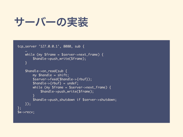 αʔόʔͷ࣮૷
tcp_server '127.0.0.1', 8080, sub {
…
while (my $frame = $server->next_frame) {
$handle->push_write($frame);
}
$handle->on_read(sub {
my $handle = shift;
$server->feed($handle->{rbuf});
$handle->{rbuf} = undef;
while (my $frame = $server->next_frame) {
$handle->push_write($frame);
}
$handle->push_shutdown if $server->shutdown;
});
};
$w->recv;
