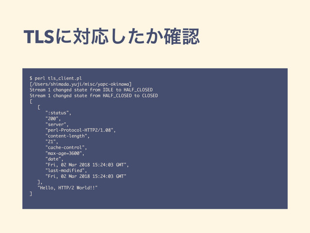 TLSʹରԠ͔ͨ֬͠ೝ
$ perl tls_client.pl
[/Users/shimada.yuji/misc/yapc-okinawa]
Stream 1 changed state from IDLE to HALF_CLOSED
Stream 1 changed state from HALF_CLOSED to CLOSED
[
[
":status",
"200",
"server",
"perl-Protocol-HTTP2/1.08",
"content-length",
"21",
"cache-control",
"max-age=3600",
"date",
"Fri, 02 Mar 2018 15:24:03 GMT",
"last-modified",
"Fri, 02 Mar 2018 15:24:03 GMT"
],
"Hello, HTTP/2 World!!"
]
