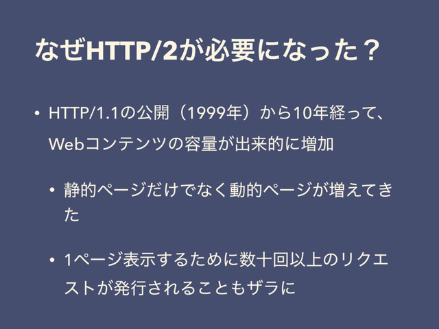 ͳͥHTTP/2͕ඞཁʹͳͬͨʁ
• HTTP/1.1ͷެ։ʢ1999೥ʣ͔Β10೥ܦͬͯɺ
Webίϯςϯπͷ༰ྔ͕ग़དྷతʹ૿Ճ
• ੩తϖʔδ͚ͩͰͳ͘ಈతϖʔδ͕૿͖͑ͯ
ͨ
• 1ϖʔδදࣔ͢ΔͨΊʹ਺ेճҎ্ͷϦΫΤ
ετ͕ൃߦ͞ΕΔ͜ͱ΋βϥʹ
