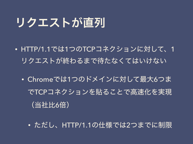 ϦΫΤετ͕௚ྻ
• HTTP/1.1Ͱ͸1ͭͷTCPίωΫγϣϯʹରͯ͠ɺ1
ϦΫΤετ͕ऴΘΔ·Ͱ଴ͨͳͯ͘͸͍͚ͳ͍
• ChromeͰ͸1ͭͷυϝΠϯʹରͯ͠࠷େ6ͭ·
ͰTCPίωΫγϣϯΛషΔ͜ͱͰߴ଎ԽΛ࣮ݱ
ʢ౰ࣾൺ6ഒʣ
• ͨͩ͠ɺHTTP/1.1ͷ࢓༷Ͱ͸2ͭ·Ͱʹ੍ݶ
