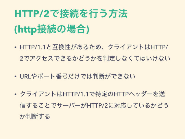 HTTP/2Ͱ઀ଓΛߦ͏ํ๏
(http઀ଓͷ৔߹)
• HTTP/1.1ͱޓ׵ੑ͕͋ΔͨΊɺΫϥΠΞϯτ͸HTTP/
2ͰΞΫηεͰ͖Δ͔Ͳ͏͔Λ൑ఆ͠ͳͯ͘͸͍͚ͳ͍
• URL΍ϙʔτ൪߸͚ͩͰ͸൑அ͕Ͱ͖ͳ͍
• ΫϥΠΞϯτ͸HTTP/1.1ͰಛఆͷHTTPϔομʔΛૹ
৴͢Δ͜ͱͰαʔόʔ͕HTTP/2ʹରԠ͍ͯ͠Δ͔Ͳ͏
͔൑அ͢Δ
