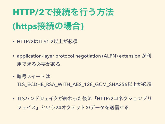 HTTP/2Ͱ઀ଓΛߦ͏ํ๏
(https઀ଓͷ৔߹)
• HTTP/2͸TLS1.2Ҏ্͕ඞਢ
• application-layer protocol negotiation (ALPN) extension ͕ར
༻Ͱ͖Δඞཁ͕͋Δ
• ҉߸εΠʔτ͸
TLS_ECDHE_RSA_WITH_AES_128_GCM_SHA256Ҏ্͕ඞਢ
• TLSϋϯυγΣΠΫ͕ऴΘͬͨޙʹʮHTTP/2ίωΫγϣϯϓϦ
ϑΣΠεʯͱ͍͏24ΦΫςοτͷσʔλΛૹ৴͢Δ
