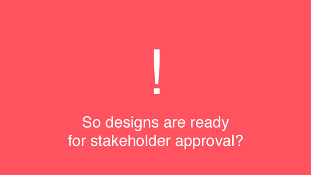 !
So designs are ready
for stakeholder approval?
